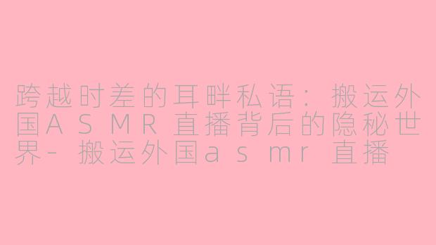 跨越时差的耳畔私语：搬运外国ASMR直播背后的隐秘世界-搬运外国asmr直播