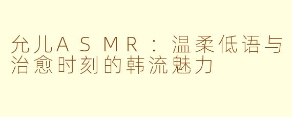 允儿ASMR:温柔低语与治愈时刻的韩流魅力