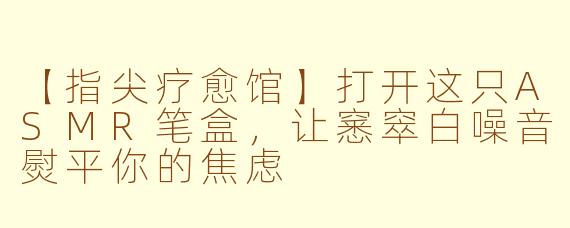 【指尖疗愈馆】打开这只ASMR笔盒，让窸窣白噪音熨平你的焦虑