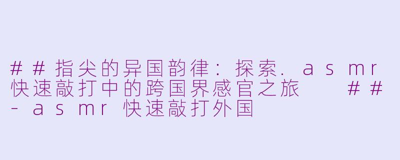 ##指尖的异国韵律：探索.asmr快速敲打中的跨国界感官之旅

##-asmr快速敲打外国