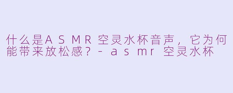 什么是ASMR空灵水杯音声，它为何能带来放松感？