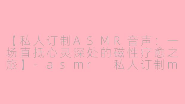 【私人订制ASMR音声:一场直抵心灵深处的磁性疗愈之旅】-asmr 私人订制magnet