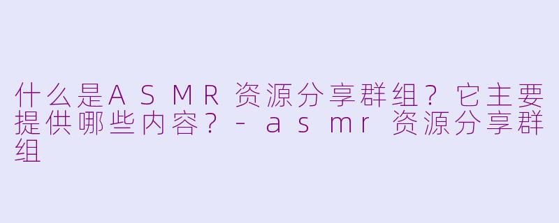 什么是ASMR资源分享群组?它主要提供哪些内容?-asmr资源分享群组