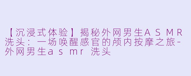【沉浸式体验】揭秘外网男生ASMR洗头：一场唤醒感官的颅内按摩之旅-外网男生asmr洗头