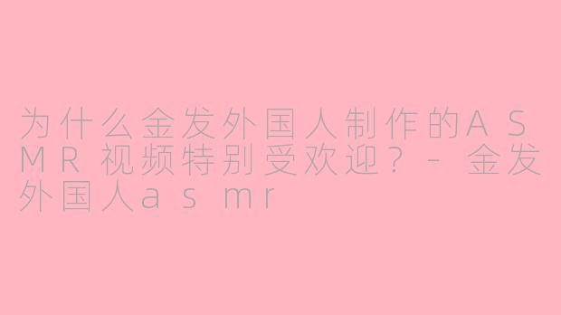 为什么金发外国人制作的ASMR视频特别受欢迎？-金发外国人asmr
