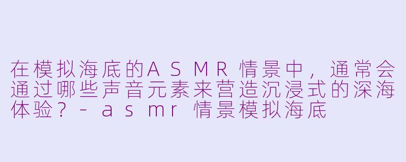 在模拟海底的ASMR情景中，通常会通过哪些声音元素来营造沉浸式的深海体验？-asmr情景模拟海底