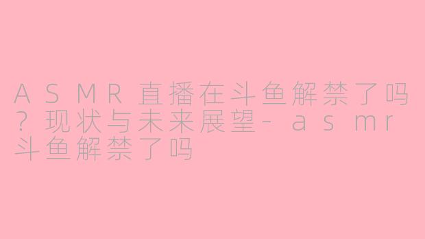 ASMR直播在斗鱼解禁了吗？现状与未来展望-asmr斗鱼解禁了吗