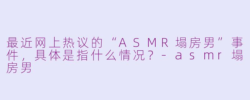 最近网上热议的“ASMR塌房男”事件，具体是指什么情况？