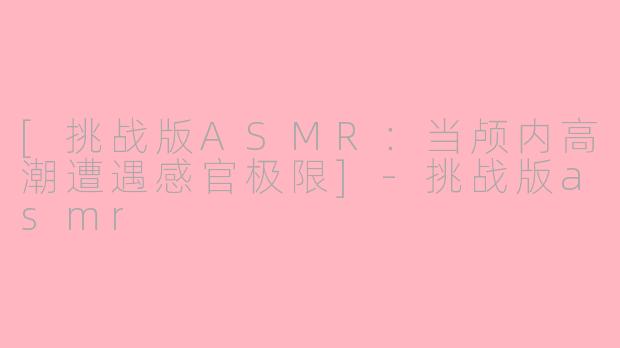 [挑战版ASMR：当颅内高潮遭遇感官极限]-挑战版asmr