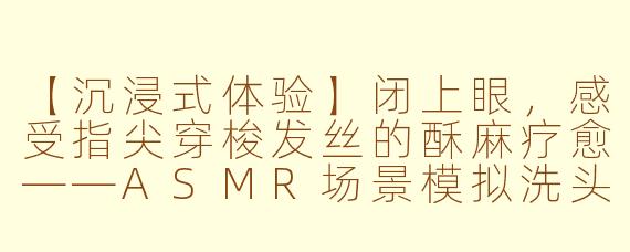 【沉浸式体验】闭上眼,感受指尖穿梭发丝的酥麻疗愈——ASMR场景模拟洗头