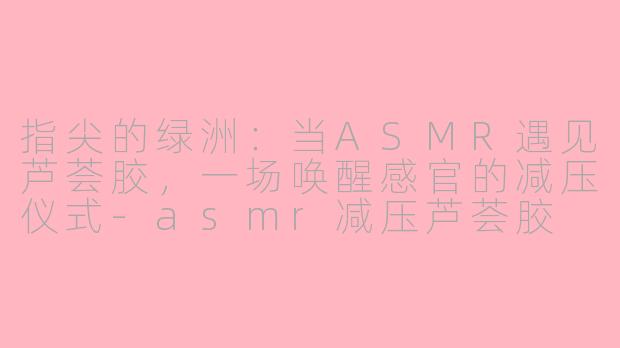 指尖的绿洲：当ASMR遇见芦荟胶，一场唤醒感官的减压仪式-asmr减压芦荟胶