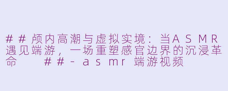 ##颅内高潮与虚拟实境:当ASMR遇见端游,一场重塑感官边界的沉浸革命
##-asmr端游视频