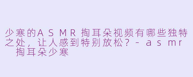 少寒的ASMR掏耳朵视频有哪些独特之处，让人感到特别放松？