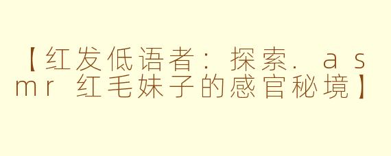 【红发低语者：探索.asmr红毛妹子的感官秘境】