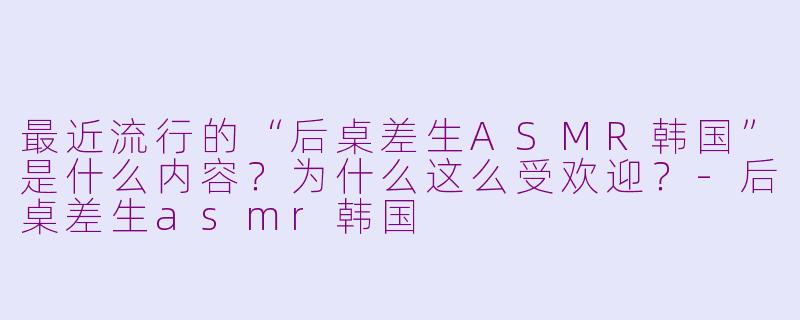 最近流行的“后桌差生ASMR韩国”是什么内容？为什么这么受欢迎？