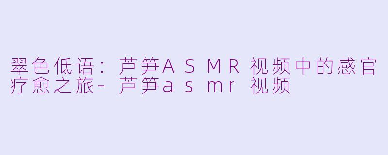 翠色低语:芦笋ASMR视频中的感官疗愈之旅-芦笋asmr视频
