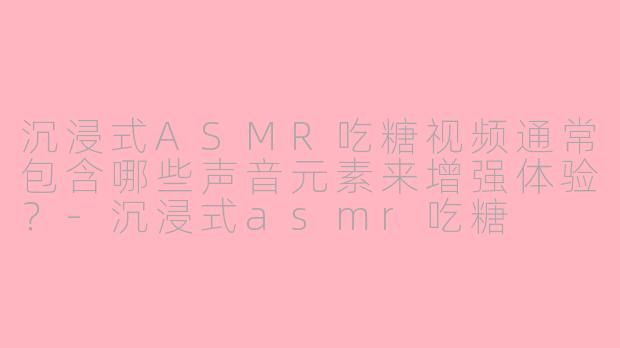 沉浸式ASMR吃糖视频通常包含哪些声音元素来增强体验？-沉浸式asmr吃糖