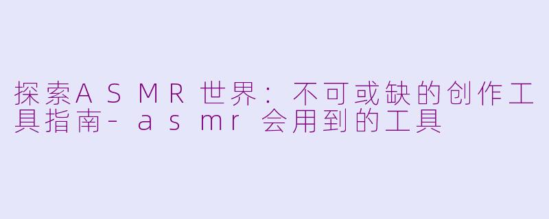 探索ASMR世界：不可或缺的创作工具指南-asmr会用到的工具