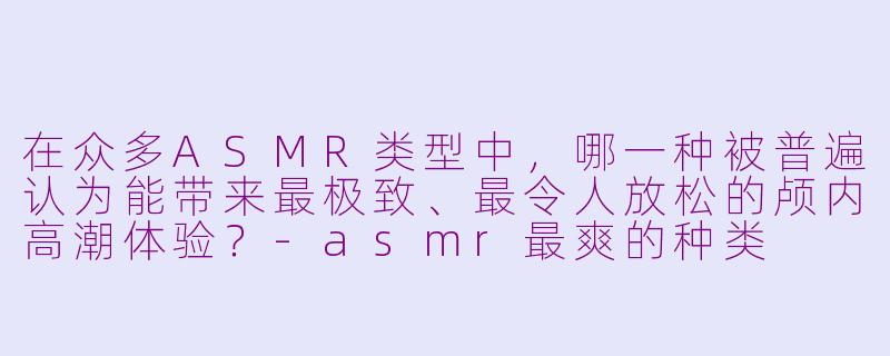 在众多ASMR类型中，哪一种被普遍认为能带来最极致、最令人放松的颅内高潮体验？-asmr最爽的种类