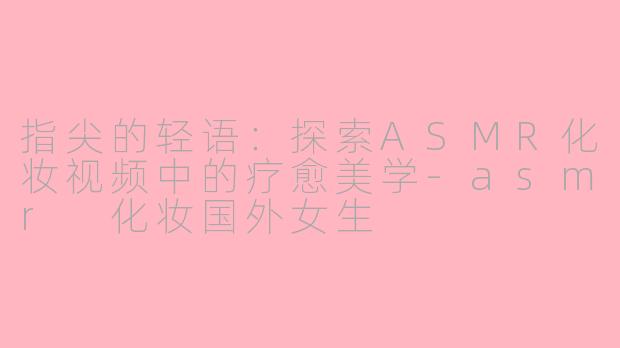 指尖的轻语:探索ASMR化妆视频中的疗愈美学-asmr 化妆国外女生