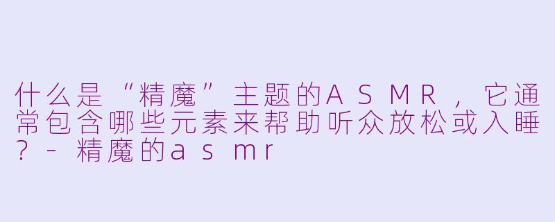 什么是“精魔”主题的ASMR，它通常包含哪些元素来帮助听众放松或入睡？-精魔的asmr