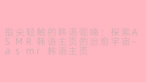 指尖轻触的韩语呢喃:探索ASMR韩语主页的治愈宇宙-asmr韩语主页