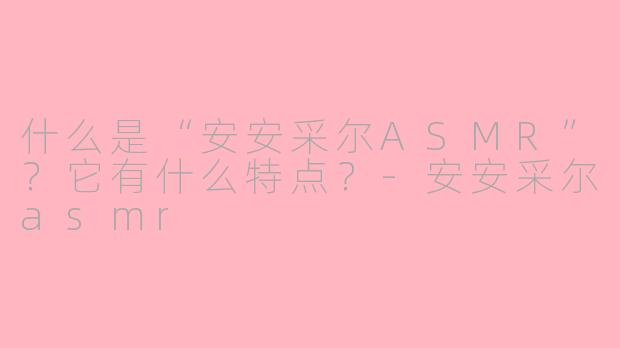 什么是“安安采尔ASMR”?它有什么特点?-安安采尔asmr