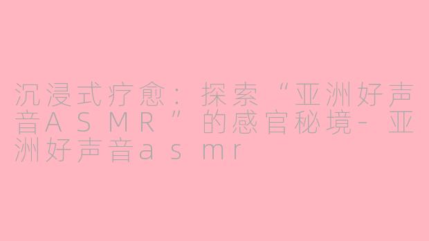 沉浸式疗愈:探索“亚洲好声音ASMR”的感官秘境-亚洲好声音asmr