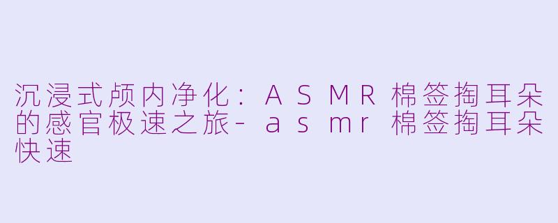 沉浸式颅内净化：ASMR棉签掏耳朵的感官极速之旅-asmr棉签掏耳朵快速