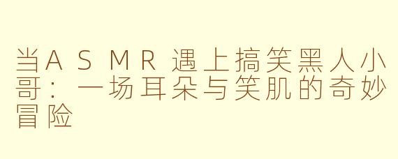当ASMR遇上搞笑黑人小哥：一场耳朵与笑肌的奇妙冒险