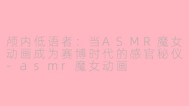 颅内低语者：当ASMR魔女动画成为赛博时代的感官秘仪-asmr魔女动画