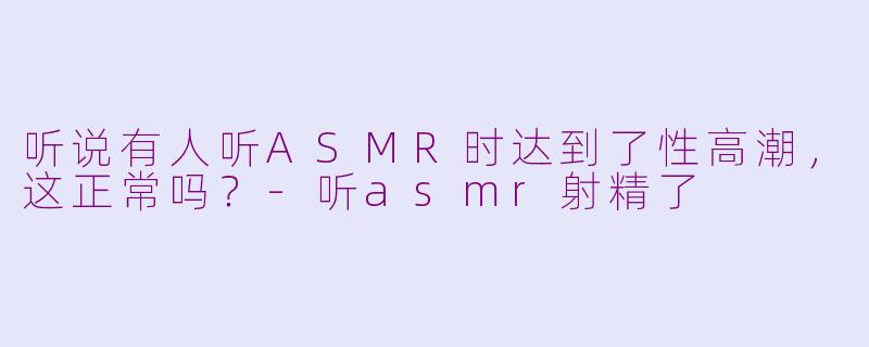 听说有人听ASMR时达到了性高潮,这正常吗?-听asmr射精了