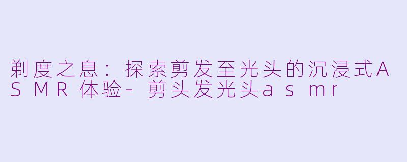 剃度之息：探索剪发至光头的沉浸式ASMR体验