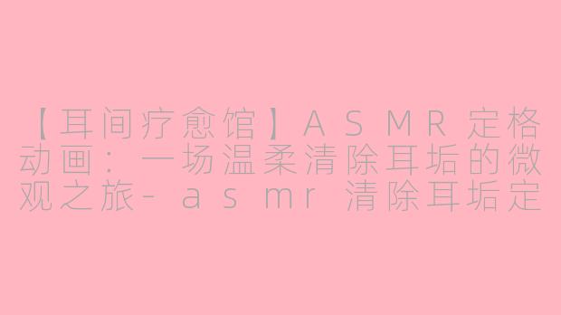 【耳间疗愈馆】ASMR定格动画:一场温柔清除耳垢的微观之旅-asmr清除耳垢定格动画