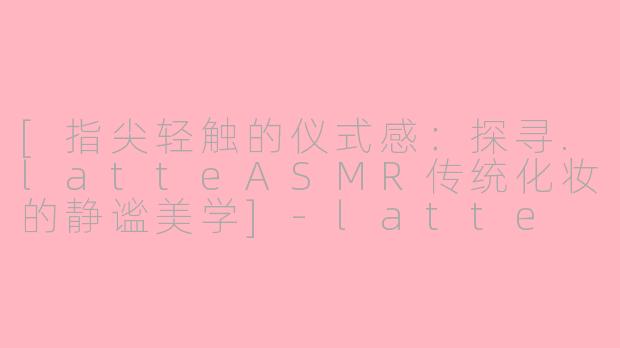 [指尖轻触的仪式感：探寻.latteASMR传统化妆的静谧美学]-latte asmr传统化妆