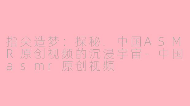 指尖造梦：探秘.中国ASMR原创视频的沉浸宇宙-中国asmr原创视频