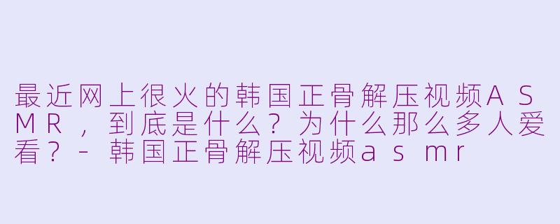 最近网上很火的韩国正骨解压视频ASMR，到底是什么？为什么那么多人爱看？