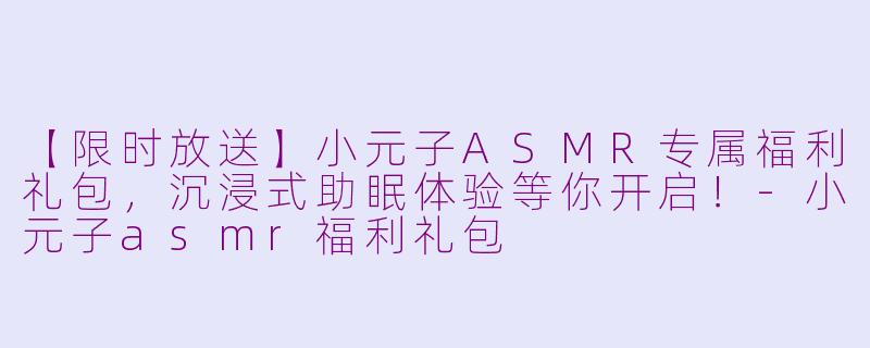 【限时放送】小元子ASMR专属福利礼包，沉浸式助眠体验等你开启！-小元子asmr福利礼包