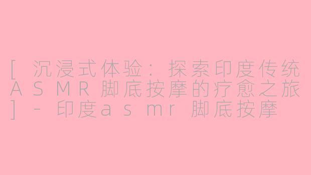 [沉浸式体验：探索印度传统ASMR脚底按摩的疗愈之旅]-印度asmr脚底按摩