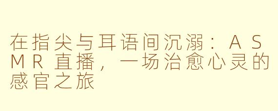 在指尖与耳语间沉溺：ASMR直播，一场治愈心灵的感官之旅