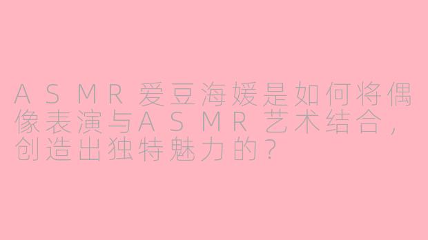 ASMR爱豆海媛是如何将偶像表演与ASMR艺术结合，创造出独特魅力的？