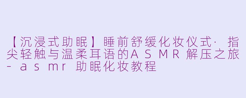 【沉浸式助眠】睡前舒缓化妆仪式·指尖轻触与温柔耳语的ASMR解压之旅-asmr助眠化妆教程