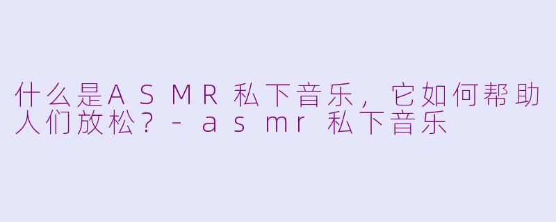 什么是ASMR私下音乐，它如何帮助人们放松？-asmr私下音乐