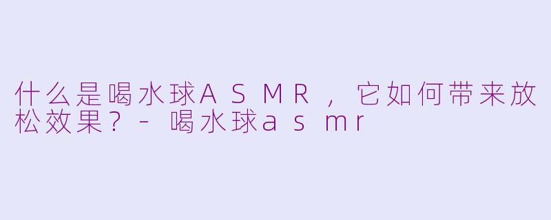 什么是喝水球ASMR，它如何带来放松效果？-喝水球asmr