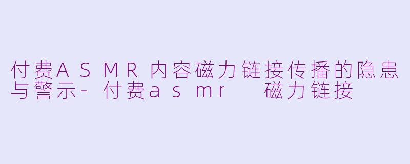 付费ASMR内容磁力链接传播的隐患与警示-付费asmr 磁力链接