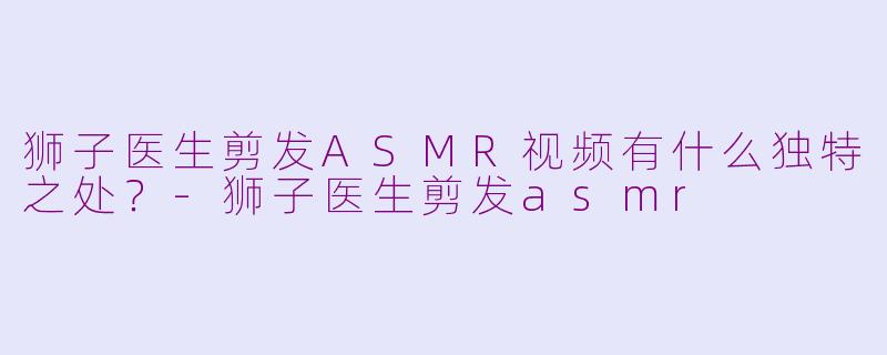 狮子医生剪发ASMR视频有什么独特之处？-狮子医生剪发asmr