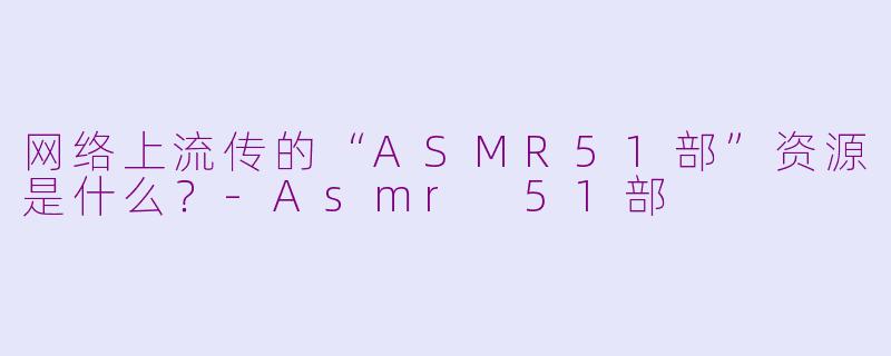 网络上流传的“ASMR51部”资源是什么？-Asmr 51部