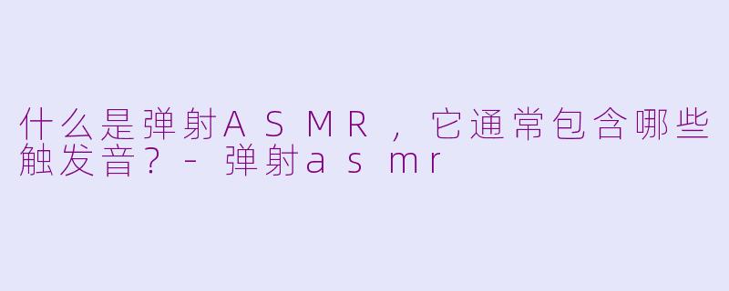 什么是弹射ASMR，它通常包含哪些触发音？-弹射asmr