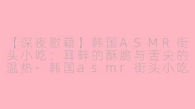 【深夜慰藉】韩国ASMR街头小吃：耳畔的酥脆与舌尖的温热-韩国asmr街头小吃