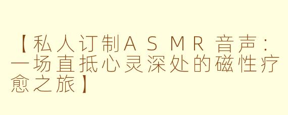 【私人订制ASMR音声:一场直抵心灵深处的磁性疗愈之旅】